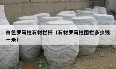 白色羅馬柱石材欄桿（石材羅馬柱圍欄多少錢(qián)一米）
