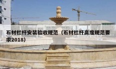 石材欄桿安裝驗(yàn)收規(guī)范（石材欄桿高度規(guī)范要求2018）