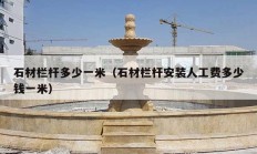 石材欄桿多少一米（石材欄桿安裝人工費(fèi)多少錢(qián)一米）